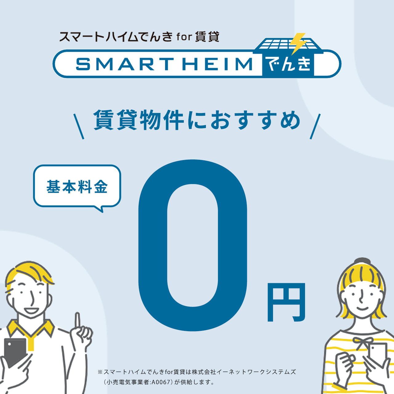 スマートハイムでんき for 賃貸 賃貸物件におすすめ 基本料金0円 ※スマートハイムでんき for 賃貸は株式会社イーネットワークシステムズ（小売電気事業者：A0067）が供給します。